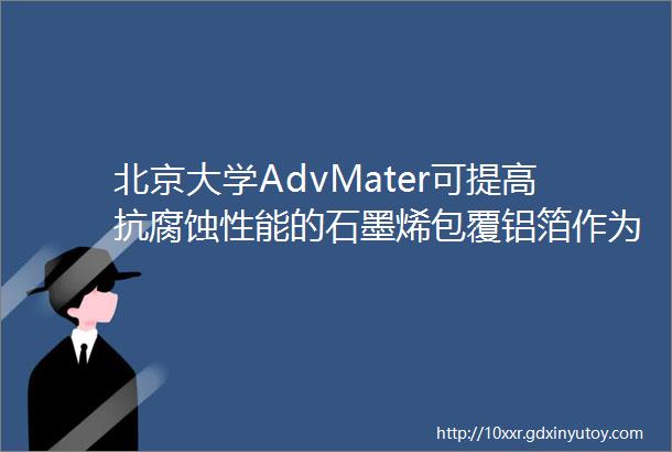 北京大学AdvMater可提高抗腐蚀性能的石墨烯包覆铝箔作为锂离子电池集流体